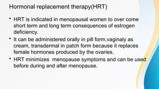 Hormonal replacement therapy(HRT)
• HRT is indicated in menopausal women to over come
short term and long term consequences of estrogen
deficiency.
• It can be administered orally in pill form,vaginaly as
cream, transdermal in patch form because it replaces
female hormones produced by the ovaries.
• HRT minimizes menopause symptoms and can be used
before during and after menopause.
 