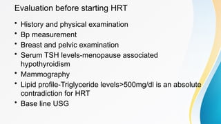 Evaluation before starting HRT
• History and physical examination
• Bp measurement
• Breast and pelvic examination
• Serum TSH levels-menopause associated
hypothyroidism
• Mammography
• Lipid profile-Triglyceride levels>500mg/dl is an absolute
contradiction for HRT
• Base line USG
 