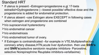 Standard HRT
• If uterus is present –Estrogen+progesterone e.g( 17-beta
estradiol+Dydrogesterone ) –lowest possible/ effective dose and the
progesterone is added for endometrial protection.
• If uterus absent –use Estrogen alone EXECEPT in following cases
when estrogen and progesterone are combined
h/o supracervical hysterectomy
h/o endometrial cancer
h/o endometriosis
h/o endometrioid tumor of ovary.
• If Estrogen is contraindicated –for example in VTE,Multiplerefractory
coronary artery disease,HTN,acute liver dysfunction. then use SSRI’s
and SNRI’s(selective serotonin reuptake inhibitors- Paroxetine,
selective Norepinephrine Reuptake inhibitors-verlafaxime)
 