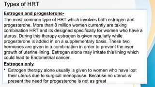Types of HRT
Estrogen and progesterone-
The most common type of HRT which involves both estrogen and
progesterone. More than 8 million women currently are taking
combination HRT and its designed specifically for women who have a
uterus. During this therapy estrogen is given regularly while
progesterone is added in on a supplementary basis. These two
hormones are given in a combination in order to prevent the over
growth of uterine lining. Estrogen alone may irritate this lining which
could lead to Endometrial cancer.
Estrogen only
• Estrogen therapy alone usually is given to women who have lost
their uterus due to surgical menopause. Because no uterus is
present the need for progesterone is not as great
 
