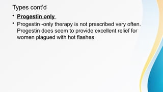 Types cont’d
• Progestin only
• Progestin -only therapy is not prescribed very often.
Progestin does seem to provide excellent relief for
women plagued with hot flashes
 