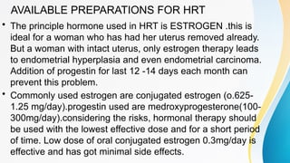 AVAILABLE PREPARATIONS FOR HRT
• The principle hormone used in HRT is ESTROGEN .this is
ideal for a woman who has had her uterus removed already.
But a woman with intact uterus, only estrogen therapy leads
to endometrial hyperplasia and even endometrial carcinoma.
Addition of progestin for last 12 -14 days each month can
prevent this problem.
• Commonly used estrogen are conjugated estrogen (o.625-
1.25 mg/day).progestin used are medroxyprogesterone(100-
300mg/day).considering the risks, hormonal therapy should
be used with the lowest effective dose and for a short period
of time. Low dose of oral conjugated estrogen 0.3mg/day is
effective and has got minimal side effects.
 