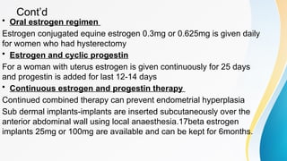 Cont’d
• Oral estrogen regimen
Estrogen conjugated equine estrogen 0.3mg or 0.625mg is given daily
for women who had hysterectomy
• Estrogen and cyclic progestin
For a woman with uterus estrogen is given continuously for 25 days
and progestin is added for last 12-14 days
• Continuous estrogen and progestin therapy
Continued combined therapy can prevent endometrial hyperplasia
Sub dermal implants-implants are inserted subcutaneously over the
anterior abdominal wall using local anaesthesia.17beta estrogen
implants 25mg or 100mg are available and can be kept for 6months.
 