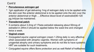Cont’d
• Percutaneous estrogen gel
• 1gm applicator of gel delivering 1mg of estrogen daily is to be applied onto
the skin over the anterior abdominal is to be applied onto the skin over the
anterior abdominal or thigh ….Effective blood level of oestrodiol(90-120
pg./ml)can be maintained.
• Transdermal patch
• It contains about 3.2mg of 17beta estradiol releasing about 50mcg of
estradiol in 24hrs it should be applied below the waist line and changed
twice a week.
• Vaginal cream
• Conjugated equine vaginal estrogen cream 1.25mg daily is very effective
when associated with atrophic vaginitis. Women with symptoms of
urogenital atrophy and urinary symptoms and do not like to have systemic
HRT are suitable for such treatments.
• Conjugated equine offers Bone protection and as well Relief of hotflashes
 