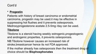 Cont’d
• Progestin
Patients with history of breast carcinoma or endometrial
carcinoma, progestin may be used.it may be effective in
suppressing hot flushes and it prevents osteoporosis.
Medroxyprogesterone acetate 2.5-5mg /day can be used.
Tibolone
Tibolone is a steroid having weekly estrogenic,progestogenic
and androgenic properties, it prevents osteoporosis.
NB:Tibolone however causes an increased risk of
stroke,breastcancer hence its not FDA approved.
If the mother already has osteoporosis then the treatment drug of
choice should be Bisphosphonates
 