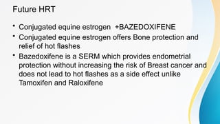Future HRT
• Conjugated equine estrogen +BAZEDOXIFENE
• Conjugated equine estrogen offers Bone protection and
relief of hot flashes
• Bazedoxifene is a SERM which provides endometrial
protection without increasing the risk of Breast cancer and
does not lead to hot flashes as a side effect unlike
Tamoxifen and Raloxifene
 