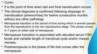 • Contn;
• It is the point of time when last and final menstruation occurs.
• The clinical diagnosis is confirmed following stoppage of
menstruation (amenorrhea) for twelve consecutive months
without any other pathology
• Menopause transition is the period of time during which a woman passes
from the reproductive to the non reproductive stage. This phase covers
4–7 years on either side of menopause.
• Menopause transition is associated with elevated serum FSH
levels and variable length of menstrual cycle and/or missed
menses.
• Postmenopause is the phase of life that comes after the
menopause
 