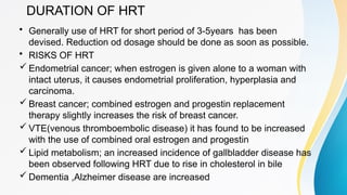 DURATION OF HRT
• Generally use of HRT for short period of 3-5years has been
devised. Reduction od dosage should be done as soon as possible.
• RISKS OF HRT
 Endometrial cancer; when estrogen is given alone to a woman with
intact uterus, it causes endometrial proliferation, hyperplasia and
carcinoma.
 Breast cancer; combined estrogen and progestin replacement
therapy slightly increases the risk of breast cancer.
 VTE(venous thromboembolic disease) it has found to be increased
with the use of combined oral estrogen and progestin
 Lipid metabolism; an increased incidence of gallbladder disease has
been observed following HRT due to rise in cholesterol in bile
 Dementia ,Alzheimer disease are increased
 