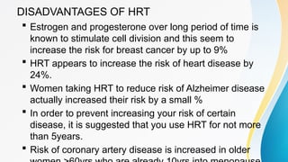 DISADVANTAGES OF HRT
 Estrogen and progesterone over long period of time is
known to stimulate cell division and this seem to
increase the risk for breast cancer by up to 9%
 HRT appears to increase the risk of heart disease by
24%.
 Women taking HRT to reduce risk of Alzheimer disease
actually increased their risk by a small %
 In order to prevent increasing your risk of certain
disease, it is suggested that you use HRT for not more
than 5years.
 Risk of coronary artery disease is increased in older
 
