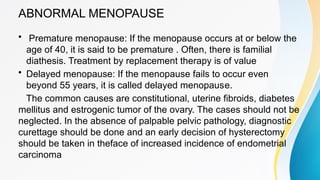 ABNORMAL MENOPAUSE
• Premature menopause: If the menopause occurs at or below the
age of 40, it is said to be premature . Often, there is familial
diathesis. Treatment by replacement therapy is of value
• Delayed menopause: If the menopause fails to occur even
beyond 55 years, it is called delayed menopause.
The common causes are constitutional, uterine fibroids, diabetes
mellitus and estrogenic tumor of the ovary. The cases should not be
neglected. In the absence of palpable pelvic pathology, diagnostic
curettage should be done and an early decision of hysterectomy
should be taken in theface of increased incidence of endometrial
carcinoma
 