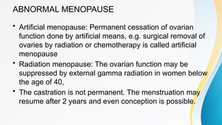 ABNORMAL MENOPAUSE
• Artificial menopause: Permanent cessation of ovarian
function done by artificial means, e.g. surgical removal of
ovaries by radiation or chemotherapy is called artificial
menopause
• Radiation menopause: The ovarian function may be
suppressed by external gamma radiation in women below
the age of 40,
• The castration is not permanent. The menstruation may
resume after 2 years and even conception is possible.
 