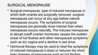 SURGICAL MENOPAUSE
• Surgical menopause ,type of induced menopause in
which both ovaries are surgically removed .surgical
menopause can occur at any age before natural
menopause occurs. The symptoms of surgical
menopause are generally more intense than when
menopause occurs naturally. The induced menopause
to abrupt cutoff ovarian hormones causes the sudden
onset of hot flushes and other menopausal symptoms
such as dry vagina and a decline in sex drive.
• Hormonal therapy may be used to treat the symptoms
of induced menopause.it stops or reduces the short
 