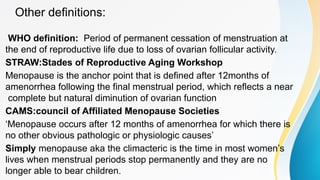 Other definitions:
WHO definition: Period of permanent cessation of menstruation at
the end of reproductive life due to loss of ovarian follicular activity.
STRAW:Stades of Reproductive Aging Workshop
Menopause is the anchor point that is defined after 12months of
amenorrhea following the final menstrual period, which reflects a near
complete but natural diminution of ovarian function
CAMS:council of Affiliated Menopause Societies
‘Menopause occurs after 12 months of amenorrhea for which there is
no other obvious pathologic or physiologic causes’
Simply menopause aka the climacteric is the time in most women’s
lives when menstrual periods stop permanently and they are no
longer able to bear children.
 
