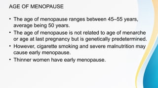 AGE OF MENOPAUSE
• The age of menopause ranges between 45–55 years,
average being 50 years.
• The age of menopause is not related to age of menarche
or age at last pregnancy but is genetically predetermined.
• However, cigarette smoking and severe malnutrition may
cause early menopause.
• Thinner women have early menopause.
 