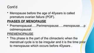Cont’d
• Menopause before the age of 40years is called
premature ovarian failure (POF).
PHASES OF MENOPAUSE
• Premenopausal…..Perimenopause…..menopause….p
ostmenopausal.
PREMENOPAUSE
• This phase is the part of the climacteric when the
menstrual cycle is to be irregular and it is the time prior
to menopause which occurs before 40years .
 