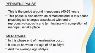 PERIMENOPAUSE
• This is the period around menopause (40-55)years
• This phase is also known as climacteric and in this phase
physiological changes associated with end of
reproductive capacity and terminating with completion of
menopause take place.
MENOPAUSE
• In this phase end of menstruation occur.
• It occurs between the age of 45 to 55yrs
• And the average age =50yrs
 