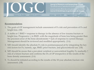 Recommendation:
1. The goals of OP management include assessment of Fx risk and prevention of Fx and
height loss. (1B)
2. A stable or ↑ BMD = response to therapy in the absence of low trauma fracture or
height loss. Progressive ↓ in BMD, with the magnitude of bone loss being greater than
the precision error of the bone densitometer = lack of response to current therapy.
Management should be reviewed and modified appropriately. (1A)
3. MD should identify the absolute Fx risk in postmenopausal pt by integrating the key
risk factors for Fx; namely, age, BMD, prior fracture, and glucocorticoid use. (1B)
4. MD should be aware that a prevalent vertebral or nonvertebral fragility Fx markedly ↑
risk of a future fracture and confirms the Dx of OP irrespective of the results of the
bone density assessment. (1A)
5. Tx should be initiated according to the results of the 10-year absolute fracture risk
assessment. (1B)

 