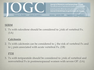 SERM
1. Tx with raloxifene should be considered to ↓risk of vertebral Fx.
(1A)
Calcitonin
2. Tx with calcitonin can be considered to ↓ the risk of vertebral Fx and
to ↓ pain associated with acute vertebral Fx. (1B)
PTH
3. Tx with teriparatide should be considered to ↓risk of vertebral and
nonvertebral Fx in postmenopausal women with severe OP. (1A)

 