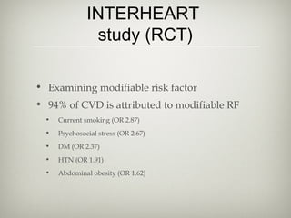 INTERHEART
study (RCT)
• Examining modifiable risk factor
• 94% of CVD is attributed to modifiable RF
•

Current smoking (OR 2.87)

•

Psychosocial stress (OR 2.67)

•

DM (OR 2.37)

•

HTN (OR 1.91)

•

Abdominal obesity (OR 1.62)

 