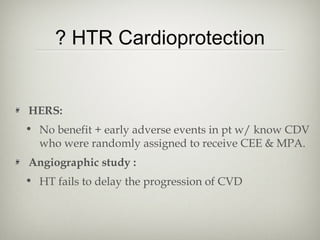 ? HTR Cardioprotection

HERS:
• No benefit + early adverse events in pt w/ know CDV
who were randomly assigned to receive CEE & MPA.
Angiographic study :
• HT fails to delay the progression of CVD

 