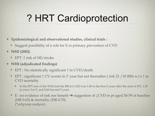 ? HRT Cardioprotection
Epidemiological and observational studies, clinical trials :
• Suggest possibility of a role for E in primary prevention of CVD
WHI (2002)
• EPT :↑ risk of MI/stroke
WHI (adjudicated findings)
• EPT : No statistically significant ↑ in CVD/death
• EPT : significant ↑ CV events in 1st year but not thereafter ( risk 21 /10 000) w/o ↑ in
CVD mortality
In the EPT arm of the WHI trial the RR for CAD was 1.68 in the first 2 years after the start of HT, 1.25
in years 2 to 5, and 0.66 beyond 5 years.

• E : no evidence of risk nor benefit ➔ suggestion of ↓CVD in pt aged 50-59 at baseline
(HR 0.63) & mortality (HR 0.70)
(*subgroup analysis)

 