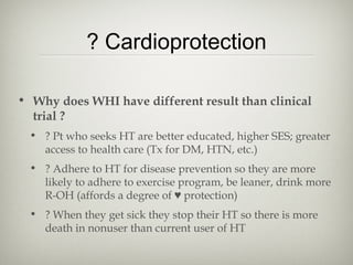 ? Cardioprotection
• Why does WHI have different result than clinical
trial ?
• ? Pt who seeks HT are better educated, higher SES; greater
access to health care (Tx for DM, HTN, etc.)
• ? Adhere to HT for disease prevention so they are more
likely to adhere to exercise program, be leaner, drink more
R-OH (affords a degree of ♥ protection)
• ? When they get sick they stop their HT so there is more
death in nonuser than current user of HT

 