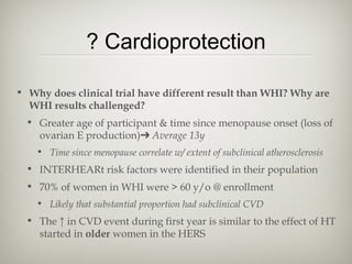 ? Cardioprotection
• Why does clinical trial have different result than WHI? Why are
WHI results challenged?
• Greater age of participant & time since menopause onset (loss of
ovarian E production)➔ Average 13y
• Time since menopause correlate w/ extent of subclinical atherosclerosis

• INTERHEARt risk factors were identified in their population
• 70% of women in WHI were > 60 y/o @ enrollment
• Likely that substantial proportion had subclinical CVD

• The ↑ in CVD event during first year is similar to the effect of HT
started in older women in the HERS

 