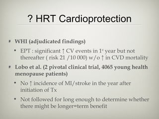 ? HRT Cardioprotection
WHI (adjudicated findings)
• EPT : significant ↑ CV events in 1st year but not
thereafter ( risk 21 /10 000) w/o ↑ in CVD mortality
Lobo et al. (2 pivotal clinical trial, 4065 young health
menopause patients)
• No ↑ incidence of MI/stroke in the year after
initiation of Tx
• Not followed for long enough to determine whether
there might be longer=term benefit

 
