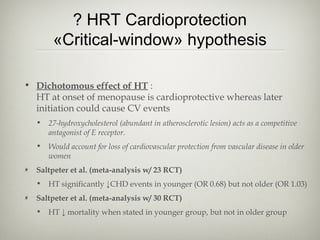 ? HRT Cardioprotection
«Critical-window» hypothesis
• Dichotomous effect of HT :
HT at onset of menopause is cardioprotective whereas later
initiation could cause CV events
• 27-hydroxycholesterol (abundant in atherosclerotic lesion) acts as a competitive
antagonist of E receptor.
• Would account for loss of cardiovascular protection from vascular disease in older
women
Saltpeter et al. (meta-analysis w/ 23 RCT)
• HT significantly ↓CHD events in younger (OR 0.68) but not older (OR 1.03)
Saltpeter et al. (meta-analysis w/ 30 RCT)
• HT ↓ mortality when stated in younger group, but not in older group

 