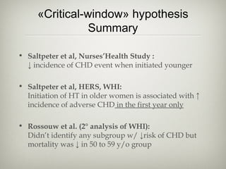 «Critical-window» hypothesis
Summary
• Saltpeter et al, Nurses’Health Study :
↓ incidence of CHD event when initiated younger
• Saltpeter et al, HERS, WHI:
Initiation of HT in older women is associated with ↑
incidence of adverse CHD in the first year only
• Rossouw et al. (2° analysis of WHI):
Didn’t identify any subgroup w/ ↓risk of CHD but
mortality was ↓ in 50 to 59 y/o group

 