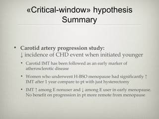 «Critical-window» hypothesis
Summary
• Carotid artery progression study:
↓ incidence of CHD event when initiated younger
• Carotid IMT has been followed as an early marker of
atherosclerotic disease
• Women who underwent H-BSO menopause had significantly ↑
IMT after 1 year compare to pt with just hysterectomy
• IMT ↑ among E nonuser and ↓ among E user in early menopause.
No benefit on progression in pt more remote from menopause

 