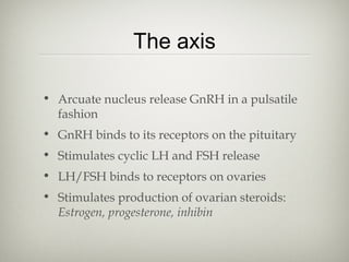 The axis
• Arcuate nucleus release GnRH in a pulsatile
fashion
• GnRH binds to its receptors on the pituitary
• Stimulates cyclic LH and FSH release
• LH/FSH binds to receptors on ovaries
• Stimulates production of ovarian steroids:
Estrogen, progesterone, inhibin

 