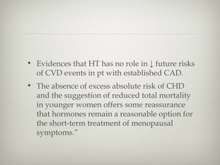 • Evidences that HT has no role in ↓ future risks
of CVD events in pt with established CAD.
• The absence of excess absolute risk of CHD
and the suggestion of reduced total mortality
in younger women offers some reassurance
that hormones remain a reasonable option for
the short-term treatment of menopausal
symptoms.”

 