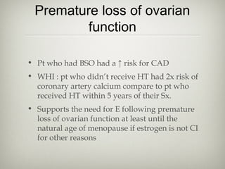 Premature loss of ovarian
function
• Pt who had BSO had a ↑ risk for CAD
• WHI : pt who didn’t receive HT had 2x risk of
coronary artery calcium compare to pt who
received HT within 5 years of their Sx.
• Supports the need for E following premature
loss of ovarian function at least until the
natural age of menopause if estrogen is not CI
for other reasons

 