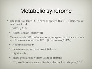 Metabolic syndrome
• The results of large RCTs have suggested that HT ↓ incidence of
new-onset DM
• WHI : ↓ 21%
• HERS: similar ↓ than WHI
• Meta-analysis: 107 trials examining components of the metabolic
syndrome concluded that HT ↓: (in women w/o DM)
• Abdominal obesity
• Insulin resistance, new-onset diabetes
• Lipid levels
• Blood pressure in women without diabetes
• ***↓ insulin resistance and fasting glucose levels in pt w/ DM

 