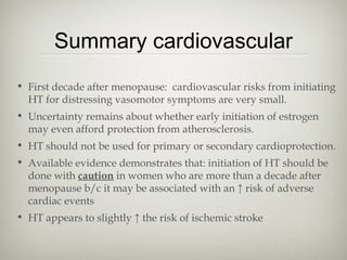 Summary cardiovascular
• First decade after menopause: cardiovascular risks from initiating
HT for distressing vasomotor symptoms are very small.
• Uncertainty remains about whether early initiation of estrogen
may even afford protection from atherosclerosis.
• HT should not be used for primary or secondary cardioprotection.
• Available evidence demonstrates that: initiation of HT should be
done with caution in women who are more than a decade after
menopause b/c it may be associated with an ↑ risk of adverse
cardiac events
• HT appears to slightly ↑ the risk of ischemic stroke

 