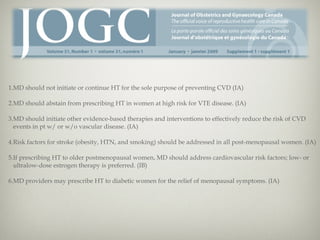 1.MD should not initiate or continue HT for the sole purpose of preventing CVD (IA)
2.MD should abstain from prescribing HT in women at high risk for VTE disease. (IA)
3.MD should initiate other evidence-based therapies and interventions to effectively reduce the risk of CVD
events in pt w/ or w/o vascular disease. (IA)
4.Risk factors for stroke (obesity, HTN, and smoking) should be addressed in all post-menopausal women. (IA)
5.If prescribing HT to older postmenopausal women, MD should address cardiovascular risk factors; low- or
ultralow-dose estrogen therapy is preferred. (IB)
6.MD providers may prescribe HT to diabetic women for the relief of menopausal symptoms. (IA)

 