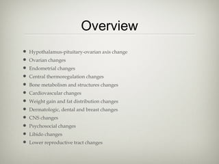 Overview
• Hypothalamus-pituitary-ovarian axis change
• Ovarian changes
• Endometrial changes
• Central thermoregulation changes
• Bone metabolism and structures changes
• Cardiovascular changes
• Weight gain and fat distribution changes
• Dermatologic, dental and breast changes
• CNS changes
• Psychosocial changes
• Libido changes
• Lower reproductive tract changes

 