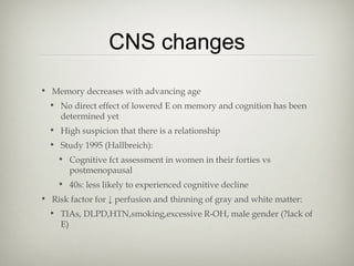 CNS changes
• Memory decreases with advancing age
• No direct effect of lowered E on memory and cognition has been
determined yet
• High suspicion that there is a relationship
• Study 1995 (Hallbreich):
• Cognitive fct assessment in women in their forties vs
postmenopausal
• 40s: less likely to experienced cognitive decline
• Risk factor for ↓ perfusion and thinning of gray and white matter:
• TIAs, DLPD,HTN,smoking,excessive R-OH, male gender (?lack of
E)

 