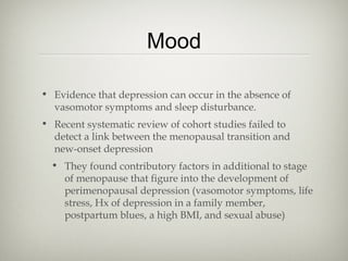 Mood
• Evidence that depression can occur in the absence of
vasomotor symptoms and sleep disturbance.
• Recent systematic review of cohort studies failed to
detect a link between the menopausal transition and
new-onset depression
• They found contributory factors in additional to stage
of menopause that figure into the development of
perimenopausal depression (vasomotor symptoms, life
stress, Hx of depression in a family member,
postpartum blues, a high BMI, and sexual abuse)

 