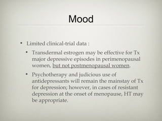 Mood
• Limited clinical-trial data :
• Transdermal estrogen may be effective for Tx
major depressive episodes in perimenopausal
women, but not postmenopausal women.
• Psychotherapy and judicious use of
antidepressants will remain the mainstay of Tx
for depression; however, in cases of resistant
depression at the onset of menopause, HT may
be appropriate.

 