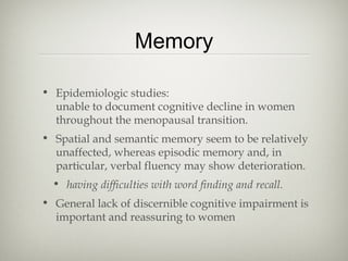Memory
• Epidemiologic studies:
unable to document cognitive decline in women
throughout the menopausal transition.
• Spatial and semantic memory seem to be relatively
unaffected, whereas episodic memory and, in
particular, verbal fluency may show deterioration.
• having difficulties with word finding and recall.
• General lack of discernible cognitive impairment is
important and reassuring to women

 