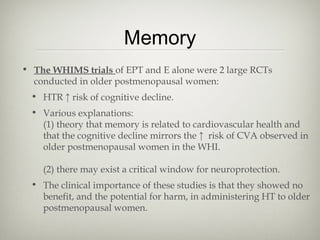 Memory
• The WHIMS trials of EPT and E alone were 2 large RCTs
conducted in older postmenopausal women:
• HTR ↑ risk of cognitive decline.
• Various explanations:
(1) theory that memory is related to cardiovascular health and
that the cognitive decline mirrors the ↑ risk of CVA observed in
older postmenopausal women in the WHI.
(2) there may exist a critical window for neuroprotection.
• The clinical importance of these studies is that they showed no
benefit, and the potential for harm, in administering HT to older
postmenopausal women.

 
