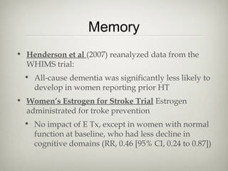 Memory
• Henderson et al (2007) reanalyzed data from the
WHIMS trial:
• All-cause dementia was significantly less likely to
develop in women reporting prior HT
• Women’s Estrogen for Stroke Trial Estrogen
administrated for troke prevention
• No impact of E Tx, except in women with normal
function at baseline, who had less decline in
cognitive domains (RR, 0.46 [95% CI, 0.24 to 0.87])

 