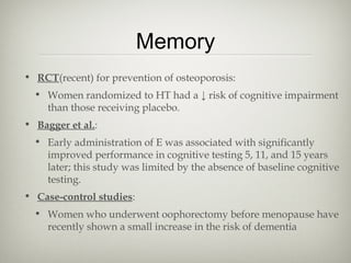 Memory
• RCT(recent) for prevention of osteoporosis:
• Women randomized to HT had a ↓ risk of cognitive impairment
than those receiving placebo.
• Bagger et al.:
• Early administration of E was associated with significantly
improved performance in cognitive testing 5, 11, and 15 years
later; this study was limited by the absence of baseline cognitive
testing.
• Case-control studies:
• Women who underwent oophorectomy before menopause have
recently shown a small increase in the risk of dementia

 