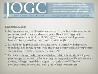 Recommendation:
1. Estrogen alone may be offered as an effective Tx for depressive disorders in
perimenopausal women and may augment the clinical response to
antidepressant, specifically with SSRIs (IB). The use of antidepressant
however, is supported by most research evidence (IA).
2. Estrogen can be prescribed to enhance mood in women with depressive
symptoms. The effect appears to be greater for perimenopausal symptomatic
women than for postmenopausal women. (IA)
3. Estrogen is not currently recommended for ↓ risk of dementia developing in
postmenopausal women or for retarding the progression of Dx Alzheimer’s
disease, although limited data suggest that early use of HT in the
menopause may be associated with ↓ risk of later dementia. (IB)

 