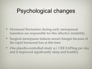 Psychological changes
• Hormonal fluctuation during early menopausal
transition are responsible for this affective instability
• Surgical menopause induces mood changes because of
the rapid hormonal loss at this time
• One placebo-controlled study w/ CEE 0.625mg per day
and it improved significantly sleep and hostility

 