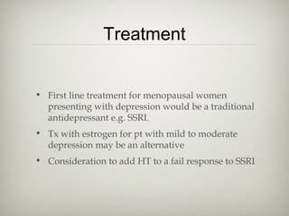 Treatment
• First line treatment for menopausal women
presenting with depression would be a traditional
antidepressant e.g. SSRI.
• Tx with estrogen for pt with mild to moderate
depression may be an alternative
• Consideration to add HT to a fail response to SSRI

 