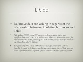 Libido
• Definitive data are lacking in regards of the
relationship between circulating hormones and
libido
•

Avis and co. (2000) study 200 women, postmenopausal status was
significantly related to a ↓ in sexual interest. However, after adjustment for
physical&mental health, smoking and marital satisfaction, menopause wasn’t
significantly related to ↓ libido.

•

Tungphasial (1991) study 100 naturally menopause women: ↓ sexual
thought, ↓ sexual activity compared to premenopausal status. They reported ↓
libido, dyspareunia and orgasme dysfunction (86% reporting no orgasms)

 