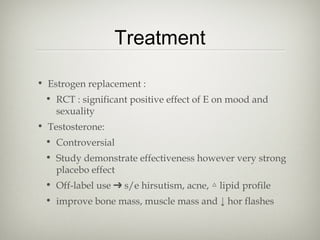 Treatment
• Estrogen replacement :
• RCT : significant positive effect of E on mood and
sexuality
• Testosterone:
• Controversial
• Study demonstrate effectiveness however very strong
placebo effect
• Off-label use ➔ s/e hirsutism, acne, △ lipid profile
• improve bone mass, muscle mass and ↓ hor flashes

 